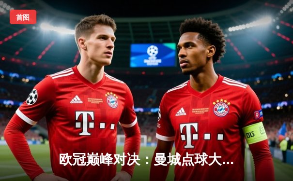 欧冠巅峰对决：曼城点球大战险胜皇家马德里晋级四强