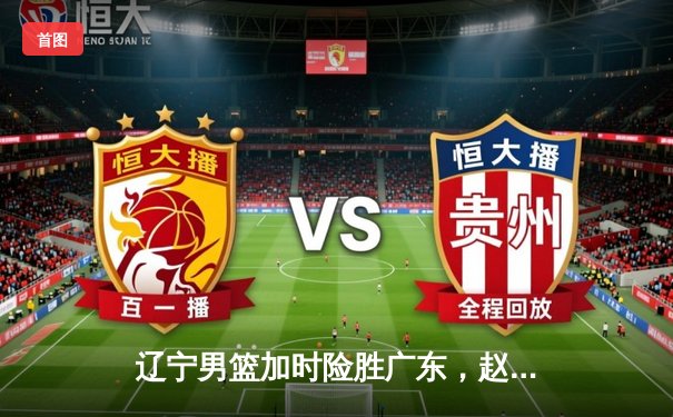 辽宁男篮加时险胜广东，赵继伟35分率队夺赛点