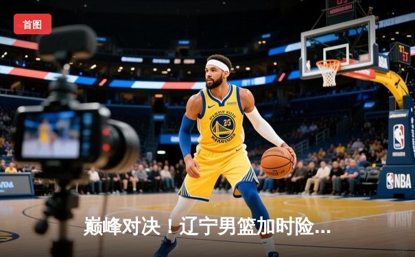 巅峰对决！辽宁男篮加时险胜广东，赵继伟33分导演惊天逆转